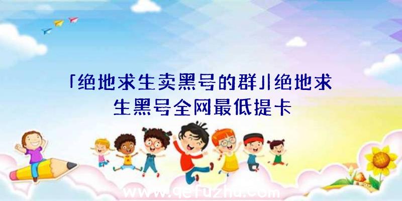 「绝地求生卖黑号的群」|绝地求生黑号全网最低提卡